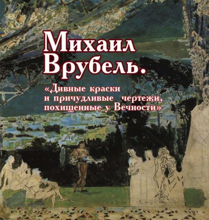 Михаил Врубель. «Дивные краски и причудливые чертежи, похищенные у Вечности» - Виктор Меркушев