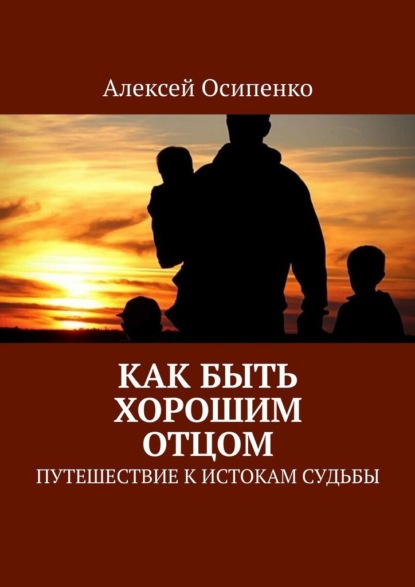 Как быть хорошим отцом. Путешествие к истокам судьбы - Алексей Осипенко