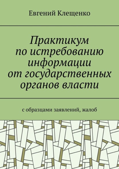 Практикум по истребованию информации от государственных органов власти. C образцами заявлений, жалоб - Евгений Клещенко