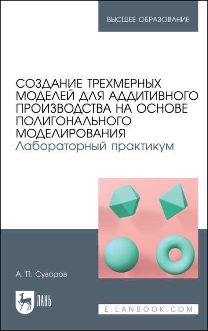 Создание трехмерных моделей для аддитивного производства на основе полигонального моделирования. Лабораторный практикум - А. П. Суворов