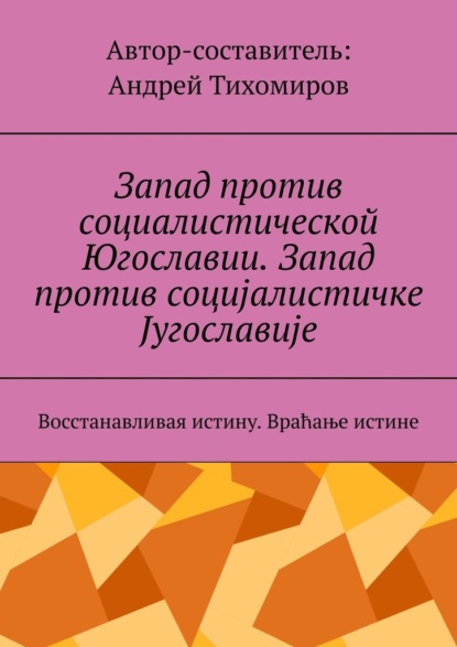 Запад против социалистической Югославии. Запад против социјалистичке Југославије. Восстанавливая истину. Враћање истине — Андрей Тихомиров