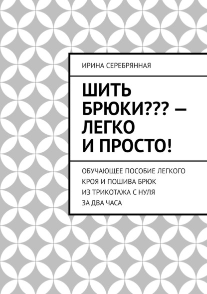 Шить брюки??? – Легко и просто! Обучающее пособие легкого кроя и пошива брюк из трикотажа с нуля за два часа - Ирина Серебрянная