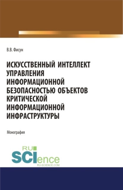 Искусственный интеллект управления информационной безопасностью объектов критической информационной инфраструктуры. (Аспирантура, Магистратура). Монография. - Владимир Владимирович Фисун