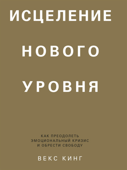 Исцеление нового уровня. Как преодолеть эмоциональный кризис и обрести свободу - Векс Кинг