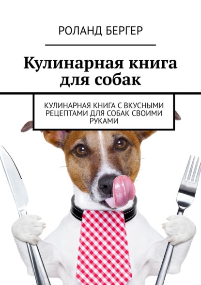 Кулинарная книга для собак. Кулинарная книга с вкусными рецептами для собак своими руками - Роланд Бергер