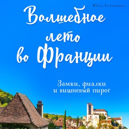 Волшебное лето во Франции. Замки, фиалки и вишневый пирог - Юлия Евдокимова