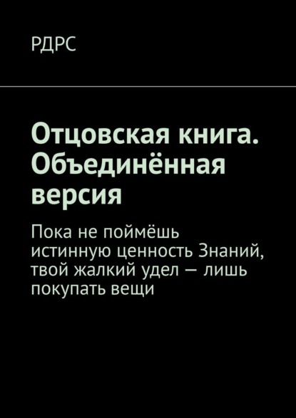 Отцовская книга. Объединённая версия. Пока не поймёшь истинную ценность Знаний, твой жалкий удел – лишь покупать вещи - РДРС