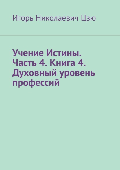 Учение Истины. Часть 4. Книга 4. Духовный уровень профессий - Игорь Николаевич Цзю