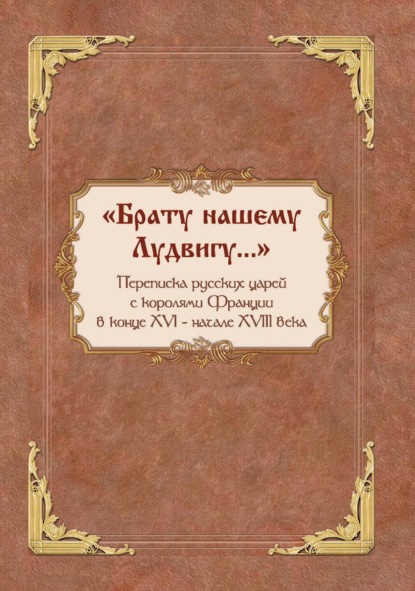 «Брату нашему Лудвигу…». Переписка русских царей с королями Франции в конце XVI – начале XVIII в. - Группа авторов