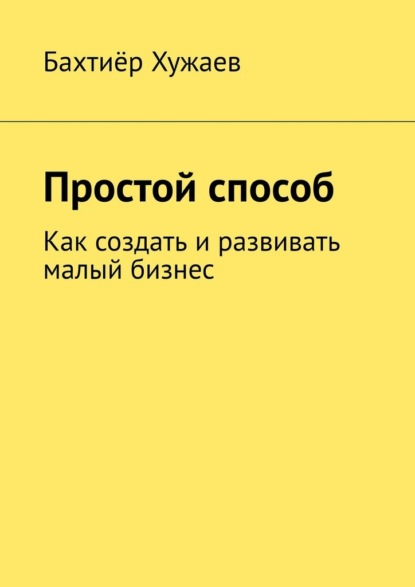 Простой способ. Как создать и развивать малый бизнес — Бахтиёр Хужаев