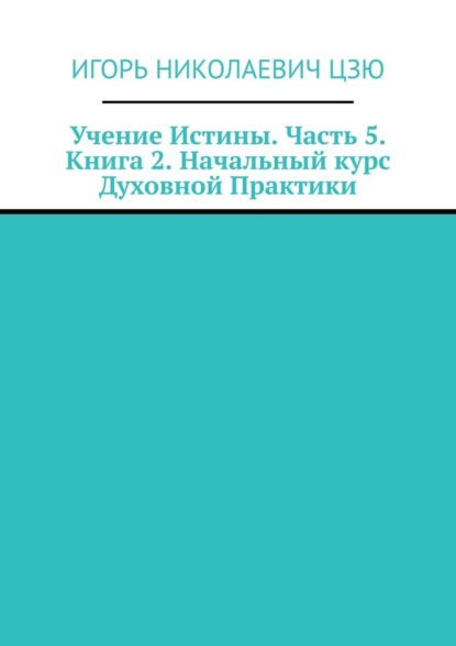 Учение Истины. Часть 5. Книга 2. Начальный курс Духовной Практики - Игорь Николаевич Цзю