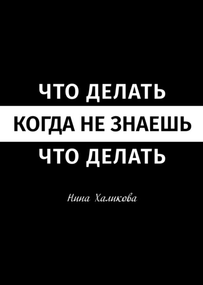 Что делать, когда не знаешь, что делать. Пособие для самой широкой читательской аудитории — Нина Халикова