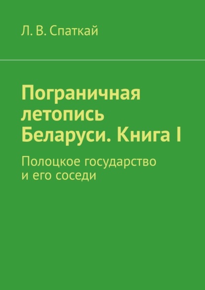 Пограничная летопись Беларуси. Книга I. Полоцкое государство и его соседи — Л. В. Спаткай