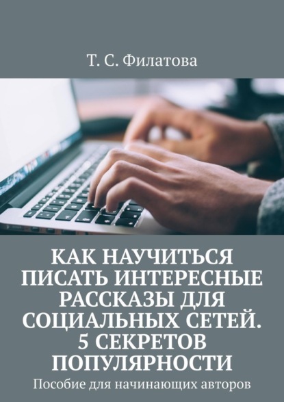 Как научиться писать интересные рассказы для социальных сетей. 5 секретов популярности. Пособие для начинающих авторов - Т. С. Филатова