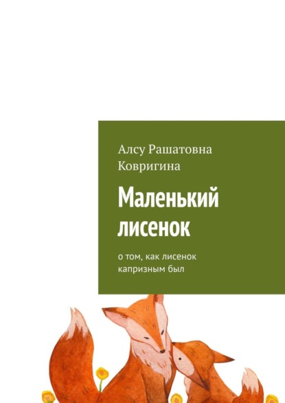 Маленький лисенок. О том, как лисенок капризным был - Алсу Рашатовна Ковригина