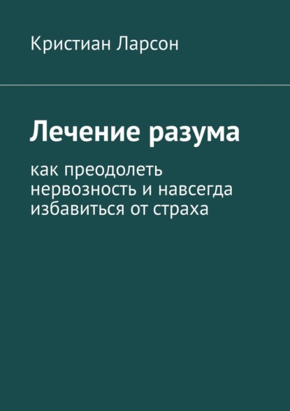 Лечение разума. Как преодолеть нервозность и навсегда избавиться от страха - Кристиан Ларсон