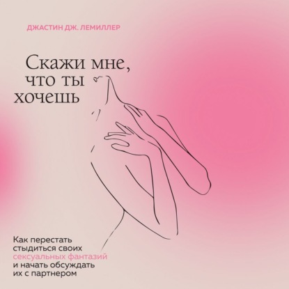 Скажи мне, что ты хочешь. Как перестать стыдиться своих сексуальных фантазий и открыто обсуждать их с партнером — Джастин Дж. Лемиллер