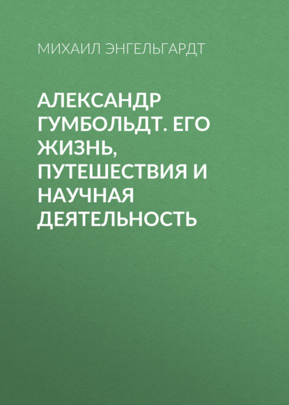 Александр Гумбольдт. Его жизнь, путешествия и научная деятельность - Михаил Энгельгардт