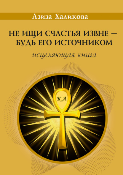 Не ищи счастья извне – будь его источником. Исцеляющая книга - Азиза Халикова