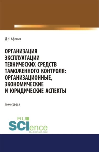 Организация эксплуатации технических средств таможенного контроля: организационные, экономические и юридические аспекты. (Аспирантура, Бакалавриат, Магистратура). Монография. — Дмитрий Николаевич Афонин