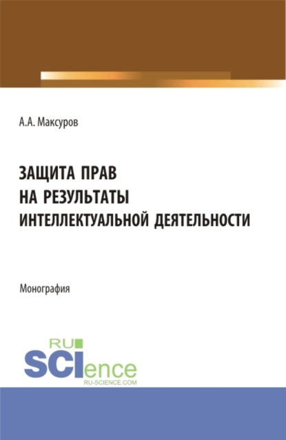 Защита прав на результаты интеллектуальной деятельности. (Аспирантура, Бакалавриат, Магистратура). Монография. - Алексей Анатольевич Максуров