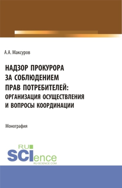 Надзор прокурора за соблюдением прав потребителей: организация осуществления и вопросы координации. (Аспирантура, Бакалавриат, Магистратура). Монография. - Алексей Анатольевич Максуров