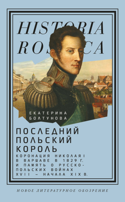 Последний польский король. Коронация Николая I в Варшаве в 1829 г. и память о русско-польских войнах XVII – начала XIX в — Екатерина Болтунова