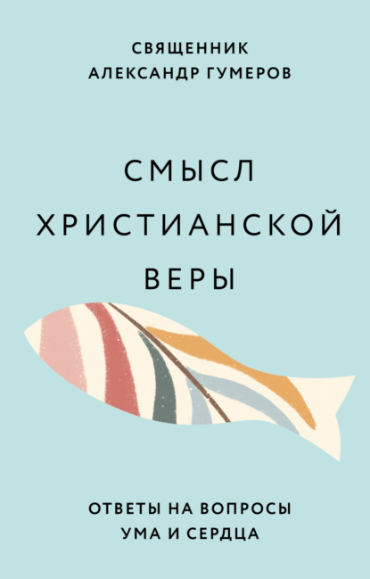 Смысл христианской веры. Ответы на вопросы ума и сердца - Священник Александр Гумеров