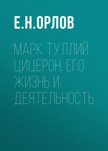 Марк Туллий Цицерон. Его жизнь и деятельность — Е. Н. Орлов