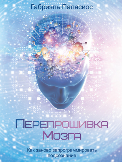 Перепрошивка мозга. Как заново запрограммировать подсознание - Габриэль Паласиос