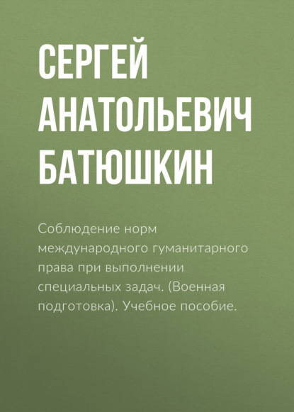 Соблюдение норм международного гуманитарного права при выполнении специальных задач. (Военная подготовка). Учебное пособие. - Сергей Анатольевич Батюшкин