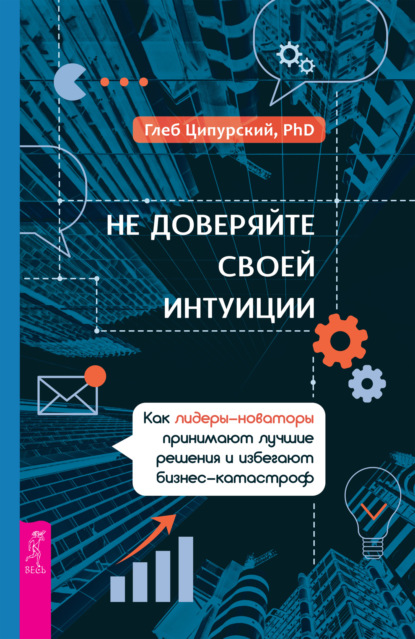 Не доверяйте своей интуиции. Как лидеры-новаторы принимают лучшие решения и избегают бизнес-катастроф - Глеб Ципурский