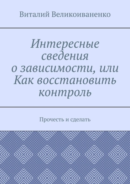 Интересные сведения о зависимости, или Как восстановить контроль. Прочесть и сделать — Виталий Великоиваненко