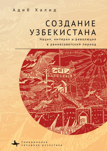 Создание Узбекистана. Нация, империя и революция в раннесоветский период - Адиб Халид