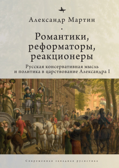 Романтики, реформаторы, реакционеры. Русская консервативная мысль и политика в царствование Александра I - Александр Мартин