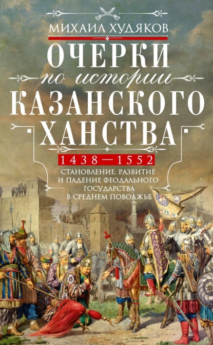 Очерки по истории Казанского ханства. Становление, развитие и падение феодального государства в Среднем Поволжье. 1438–1552 гг. - Михаил Худяков