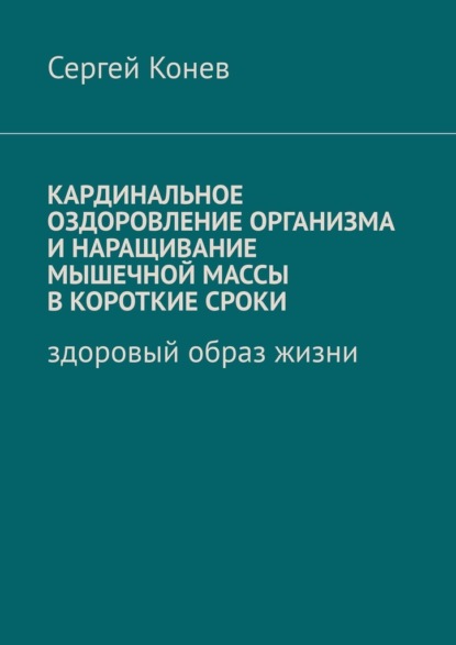 Кардинальное оздоровление организма и наращивание мышечной массы в короткие сроки. Здоровый образ жизни - Сергей Конев