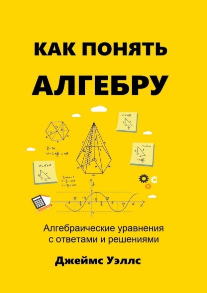 Как понять алгебру. Алгебраические уравнения с ответами и решениями - Джеймс Уэллс