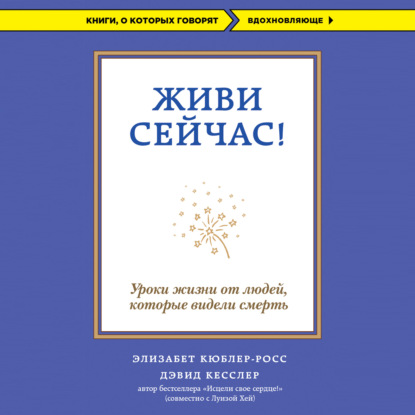 Живи сейчас! Уроки жизни от людей, которые видели смерть - Элизабет Кюблер-Росс