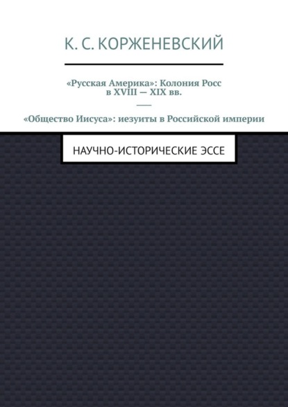 «Русская Америка»: Колония Росс в XVIII – XIX вв. «Общество Иисуса»: иезуиты в Российской империи. Научно-исторические эссе - Константин Сергеевич Корженевский