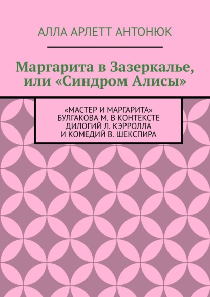 Маргарита в Зазеркалье, или «Синдром Алисы». «Мастер и Маргарита» Булгакова М. в контексте дилогий Л. Кэрролла и комедий В. Шекспира - Алла Арлетт Антонюк