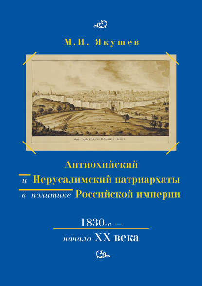 Антиохийский и Иерусалимский патриархаты в политике Российской империи. 1830-е – начало XX века - Михаил Якушев