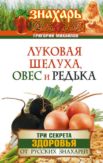 Луковая шелуха, овес и редька. Три секрета здоровья от русских знахарей - Григорий Михайлов