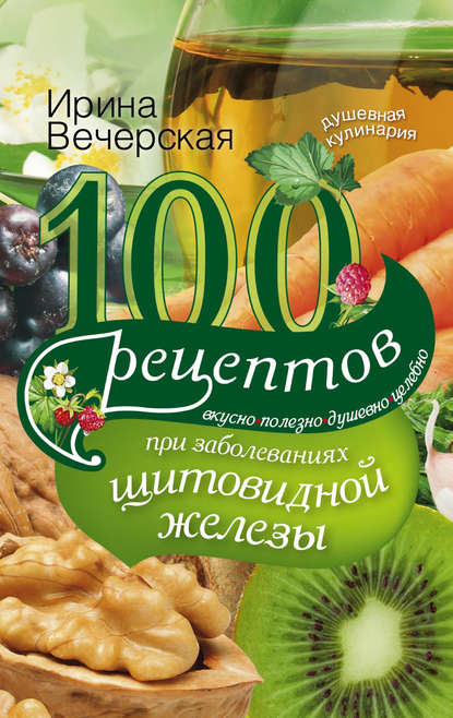 100 рецептов при заболеваниях щитовидной железы. Вкусно, полезно, душевно, целебно - Ирина Вечерская