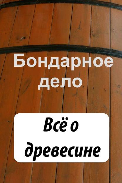 Бондарное дело. Всё о древесине - Группа авторов