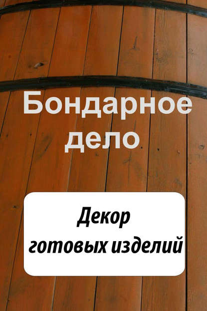 Бондарное дело. Декор готовых изделий - Группа авторов