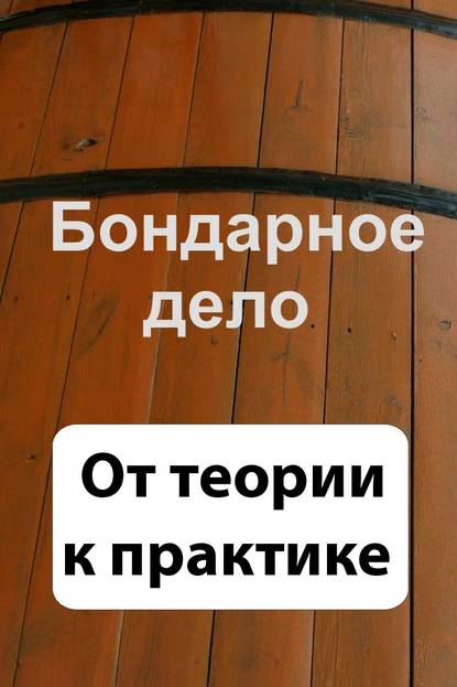 Бондарное дело. От теории к практике - Группа авторов