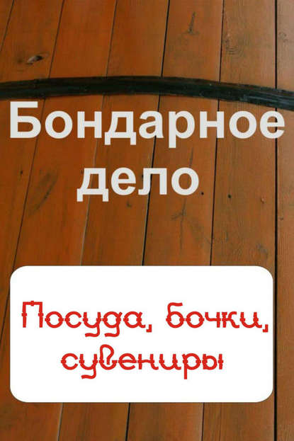 Бондарное дело. Посуда, бочки, сувениры - Группа авторов