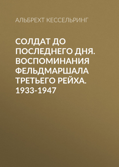 Солдат до последнего дня. Воспоминания фельдмаршала Третьего рейха. 1933-1947 — Альбрехт Кессельринг