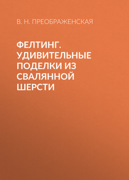 Фелтинг. Удивительные поделки из свалянной шерсти - Вера Преображенская